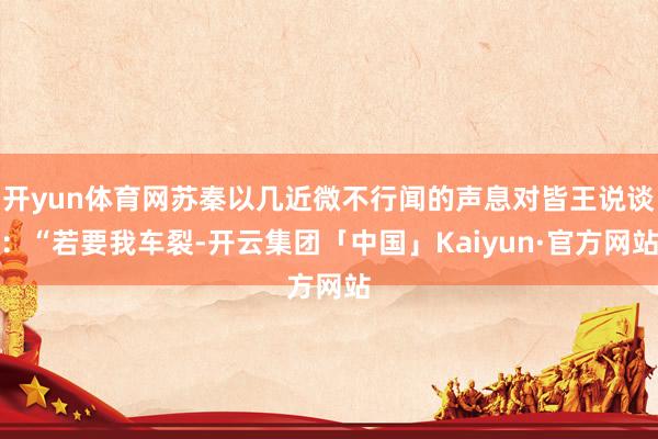 开yun体育网苏秦以几近微不行闻的声息对皆王说谈：“若要我车裂-开云集团「中国」Kaiyun·官方网站