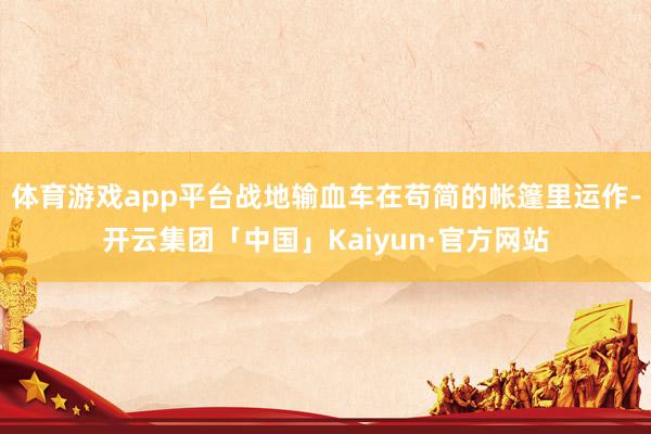 体育游戏app平台战地输血车在苟简的帐篷里运作-开云集团「中国」Kaiyun·官方网站