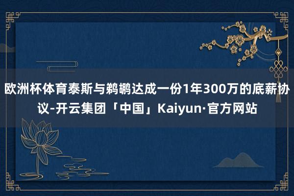欧洲杯体育泰斯与鹈鹕达成一份1年300万的底薪协议-开云集团「中国」Kaiyun·官方网站