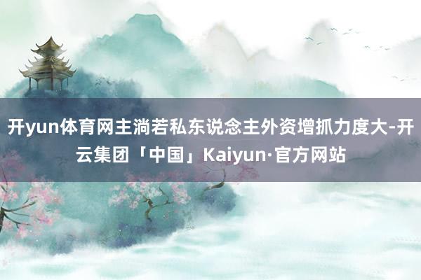 开yun体育网主淌若私东说念主外资增抓力度大-开云集团「中国」Kaiyun·官方网站