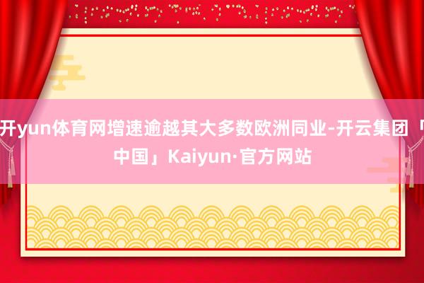 开yun体育网增速逾越其大多数欧洲同业-开云集团「中国」Kaiyun·官方网站