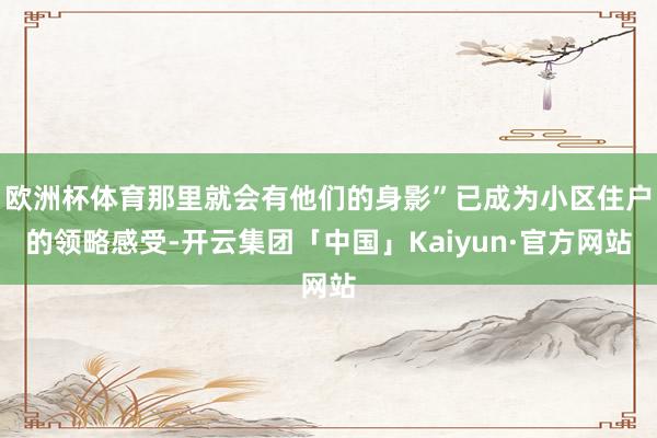 欧洲杯体育那里就会有他们的身影”已成为小区住户的领略感受-开云集团「中国」Kaiyun·官方网站