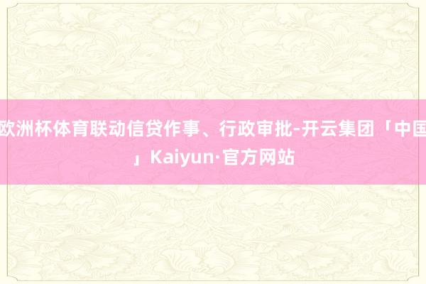欧洲杯体育联动信贷作事、行政审批-开云集团「中国」Kaiyun·官方网站