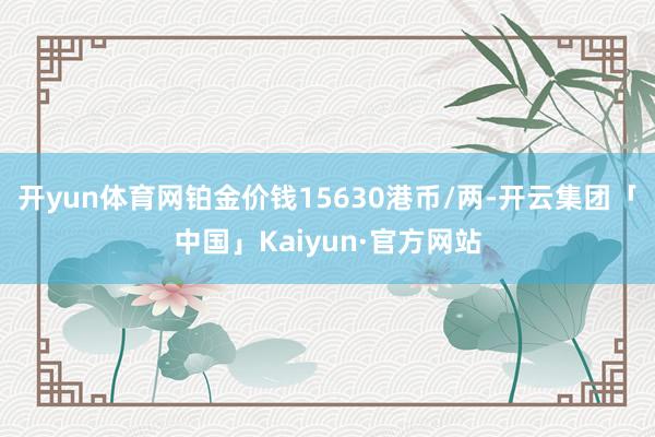 开yun体育网铂金价钱15630港币/两-开云集团「中国」Kaiyun·官方网站