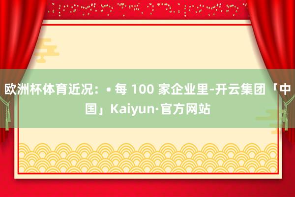 欧洲杯体育近况：• 每 100 家企业里-开云集团「中国」Kaiyun·官方网站