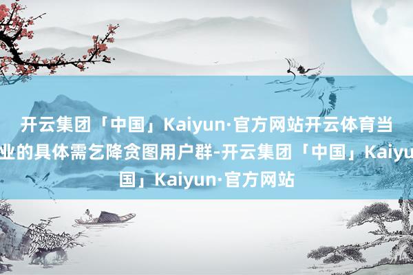 开云集团「中国」Kaiyun·官方网站开云体育当先要明确企业的具体需乞降贪图用户群-开云集团「中国」Kaiyun·官方网站