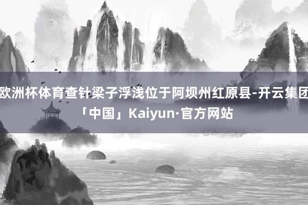 欧洲杯体育查针梁子浮浅位于阿坝州红原县-开云集团「中国」Kaiyun·官方网站