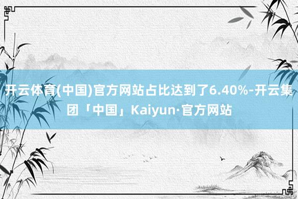 开云体育(中国)官方网站占比达到了6.40%-开云集团「中国」Kaiyun·官方网站