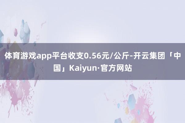 体育游戏app平台收支0.56元/公斤-开云集团「中国」Kaiyun·官方网站