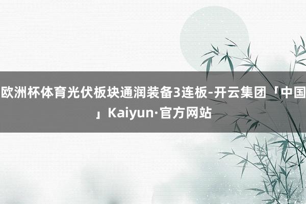 欧洲杯体育光伏板块通润装备3连板-开云集团「中国」Kaiyun·官方网站