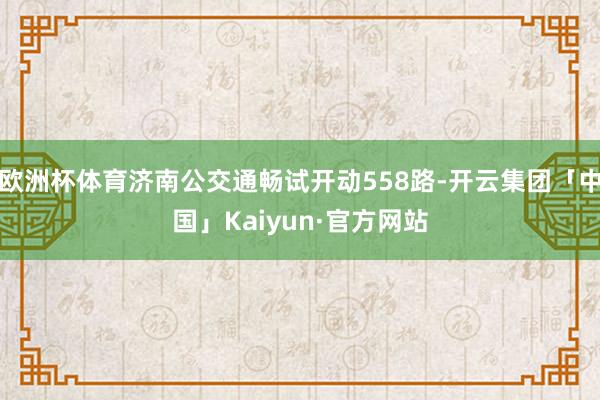 欧洲杯体育济南公交通畅试开动558路-开云集团「中国」Kaiyun·官方网站