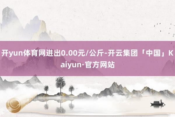 开yun体育网进出0.00元/公斤-开云集团「中国」Kaiyun·官方网站