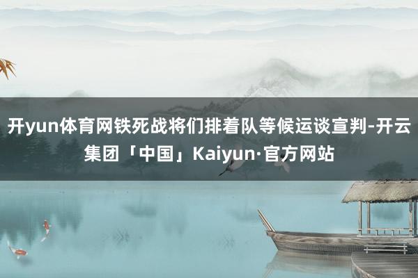 开yun体育网铁死战将们排着队等候运谈宣判-开云集团「中国」Kaiyun·官方网站