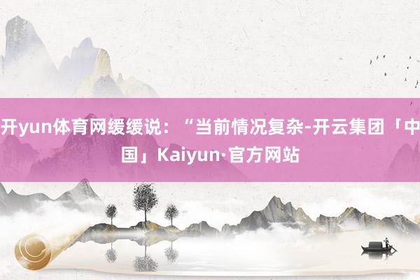 开yun体育网缓缓说：“当前情况复杂-开云集团「中国」Kaiyun·官方网站