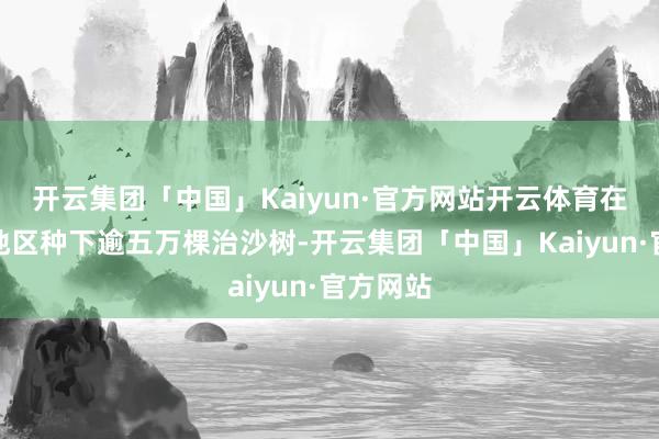 开云集团「中国」Kaiyun·官方网站开云体育在阿拉善地区种下逾五万棵治沙树-开云集团「中国」Kaiyun·官方网站