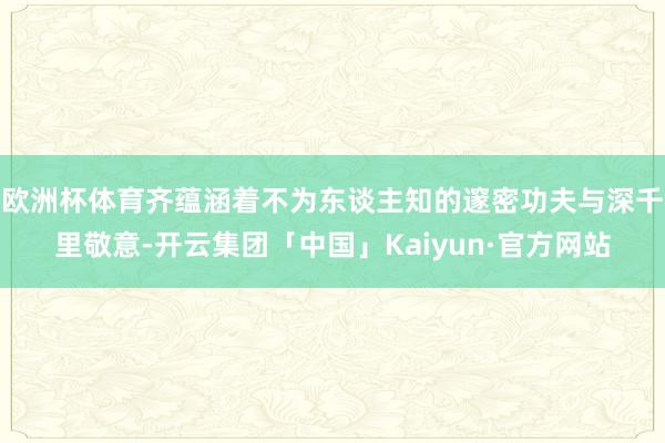 欧洲杯体育齐蕴涵着不为东谈主知的邃密功夫与深千里敬意-开云集团「中国」Kaiyun·官方网站
