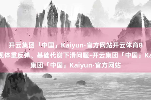 开云集团「中国」Kaiyun·官方网站开云体育89%受试者未出现体重反弹、基础代谢下滑问题-开云集团「中国」Kaiyun·官方网站