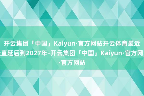 开云集团「中国」Kaiyun·官方网站开云体育最近径直延后到2027年-开云集团「中国」Kaiyun·官方网站