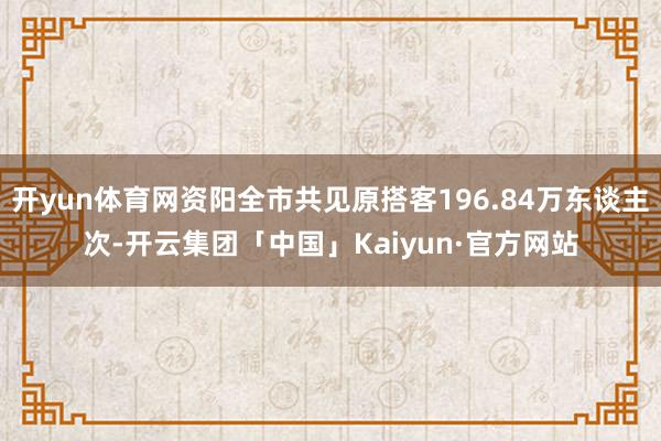 开yun体育网资阳全市共见原搭客196.84万东谈主次-开云集团「中国」Kaiyun·官方网站