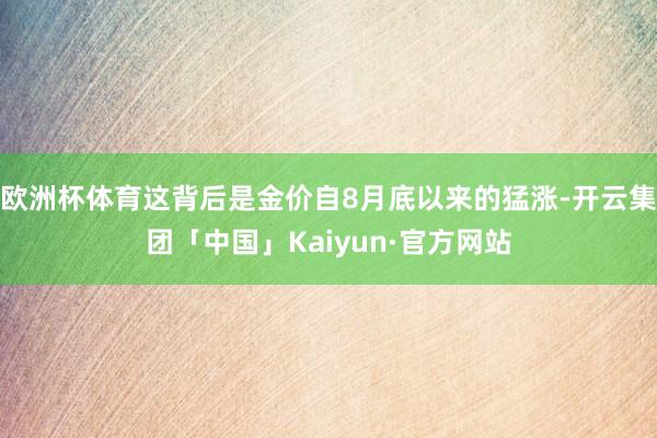 欧洲杯体育这背后是金价自8月底以来的猛涨-开云集团「中国」Kaiyun·官方网站