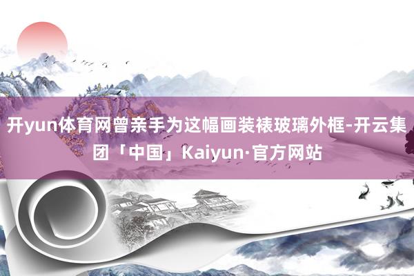 开yun体育网曾亲手为这幅画装裱玻璃外框-开云集团「中国」Kaiyun·官方网站