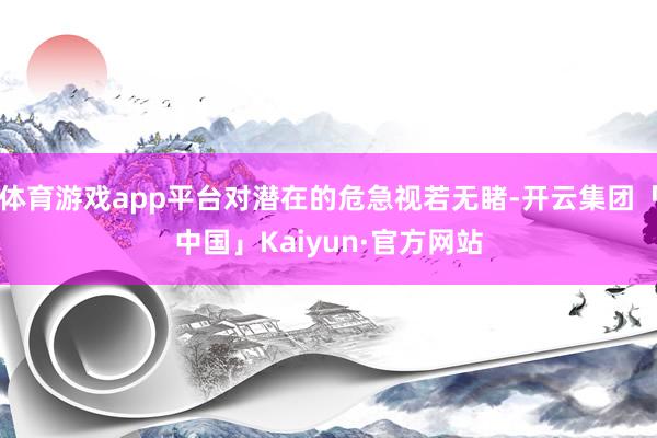 体育游戏app平台对潜在的危急视若无睹-开云集团「中国」Kaiyun·官方网站