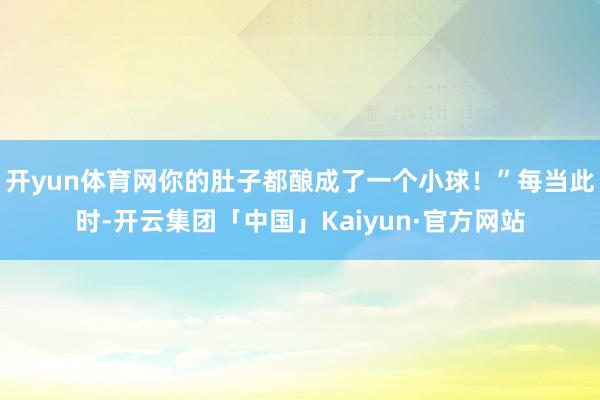 开yun体育网你的肚子都酿成了一个小球!”每当此时-开云集团「中国」Kaiyun·官方网站