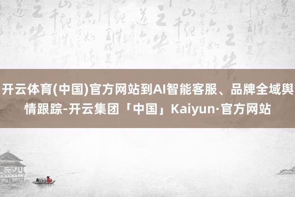 开云体育(中国)官方网站到AI智能客服、品牌全域舆情跟踪-开云集团「中国」Kaiyun·官方网站