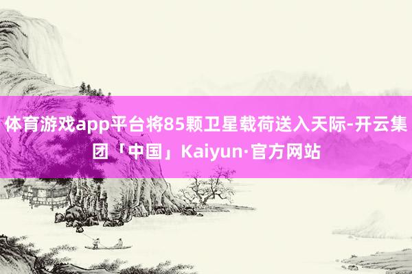 体育游戏app平台将85颗卫星载荷送入天际-开云集团「中国」Kaiyun·官方网站