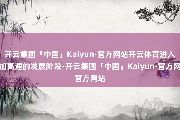 开云集团「中国」Kaiyun·官方网站开云体育进入愈加高速的发展阶段-开云集团「中国」Kaiyun·官方网站