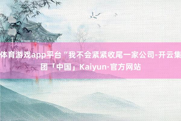 体育游戏app平台“我不会紧紧收尾一家公司-开云集团「中国」Kaiyun·官方网站