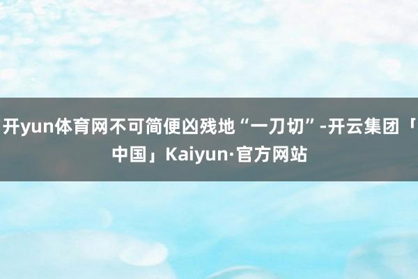 开yun体育网不可简便凶残地“一刀切”-开云集团「中国」Kaiyun·官方网站