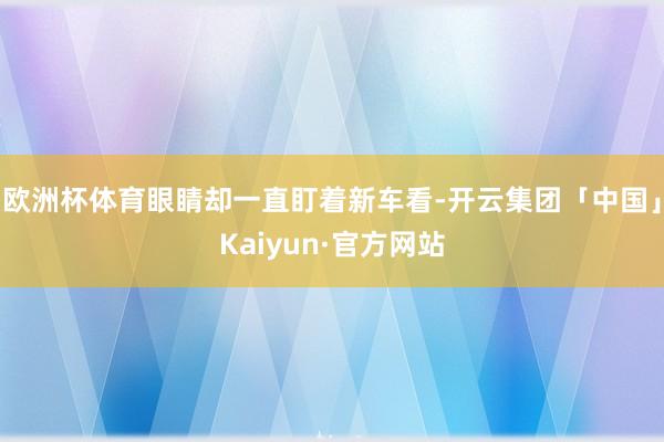 欧洲杯体育眼睛却一直盯着新车看-开云集团「中国」Kaiyun·官方网站