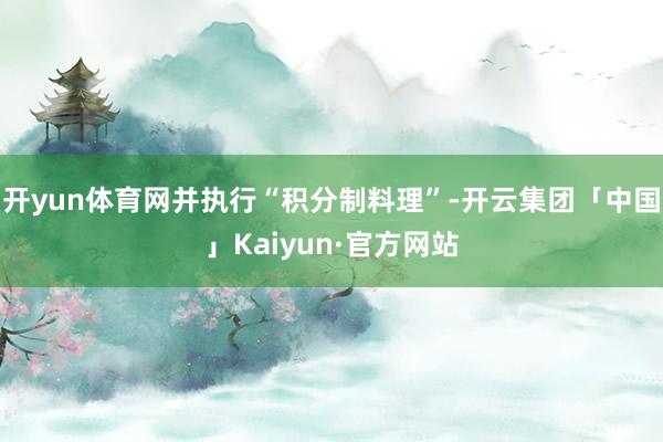 开yun体育网并执行“积分制料理”-开云集团「中国」Kaiyun·官方网站