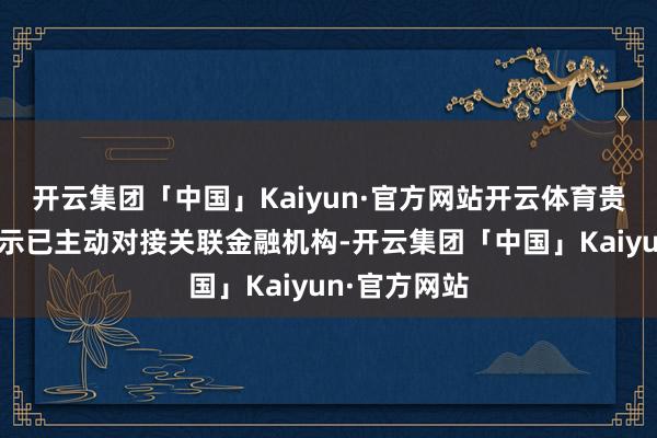 开云集团「中国」Kaiyun·官方网站开云体育贵公司之前暗示已主动对接关联金融机构-开云集团「中国」Kaiyun·官方网站