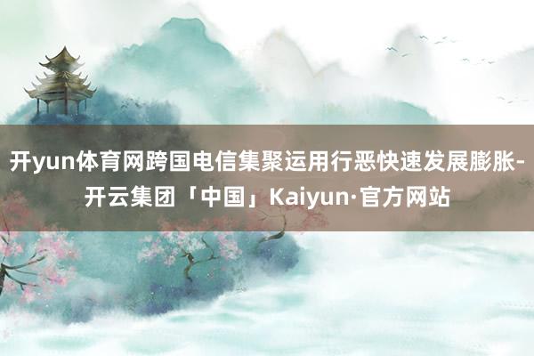 开yun体育网跨国电信集聚运用行恶快速发展膨胀-开云集团「中国」Kaiyun·官方网站