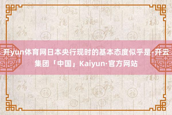 开yun体育网日本央行现时的基本态度似乎是-开云集团「中国」Kaiyun·官方网站