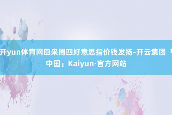 开yun体育网回来周四好意思指价钱发扬-开云集团「中国」Kaiyun·官方网站