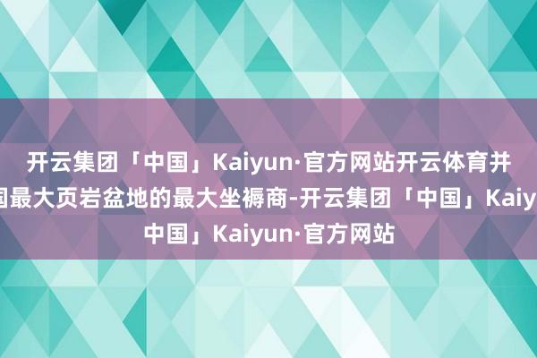 开云集团「中国」Kaiyun·官方网站开云体育并成为好意思国最大页岩盆地的最大坐褥商-开云集团「中国」Kaiyun·官方网站