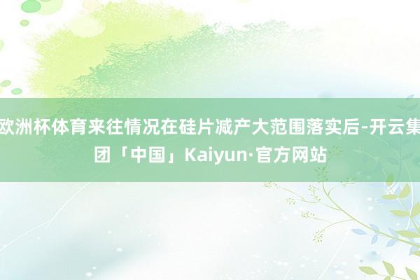 欧洲杯体育来往情况在硅片减产大范围落实后-开云集团「中国」Kaiyun·官方网站