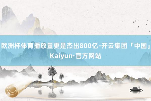 欧洲杯体育播放量更是杰出800亿-开云集团「中国」Kaiyun·官方网站