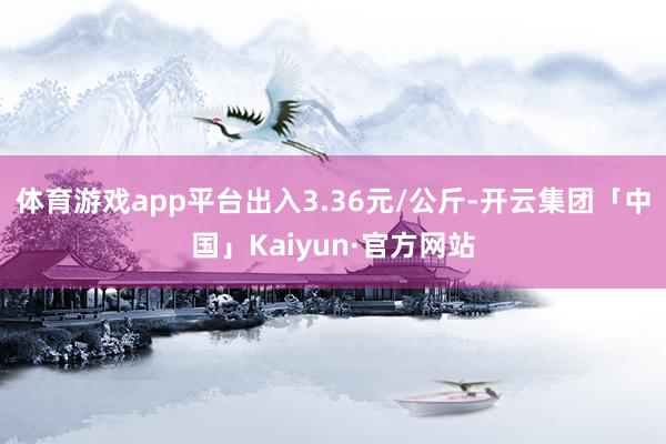 体育游戏app平台出入3.36元/公斤-开云集团「中国」Kaiyun·官方网站
