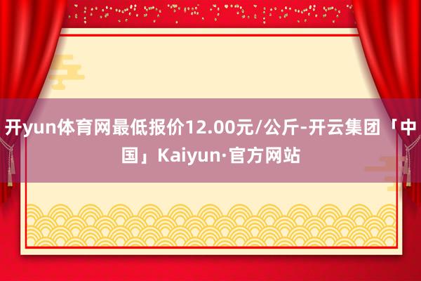 开yun体育网最低报价12.00元/公斤-开云集团「中国」Kaiyun·官方网站