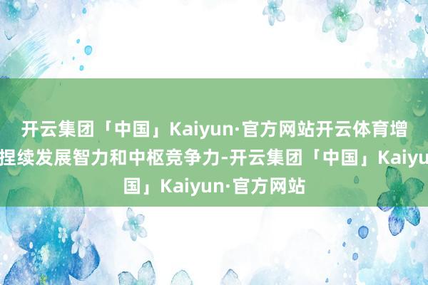开云集团「中国」Kaiyun·官方网站开云体育增强公司的可捏续发展智力和中枢竞争力-开云集团「中国」Kaiyun·官方网站