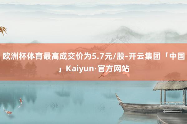 欧洲杯体育最高成交价为5.7元/股-开云集团「中国」Kaiyun·官方网站