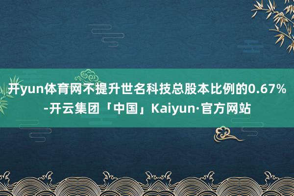 开yun体育网不提升世名科技总股本比例的0.67%-开云集团「中国」Kaiyun·官方网站