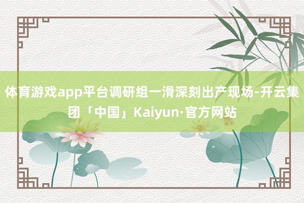 体育游戏app平台调研组一滑深刻出产现场-开云集团「中国」Kaiyun·官方网站