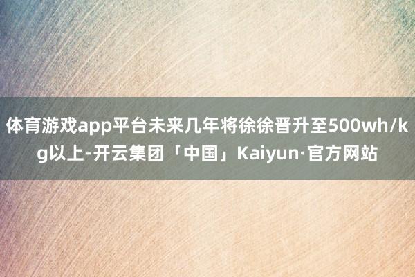 体育游戏app平台未来几年将徐徐晋升至500wh/kg以上-开云集团「中国」Kaiyun·官方网站