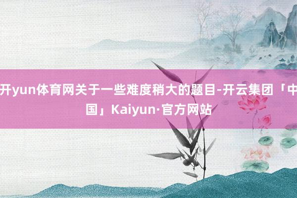 开yun体育网关于一些难度稍大的题目-开云集团「中国」Kaiyun·官方网站