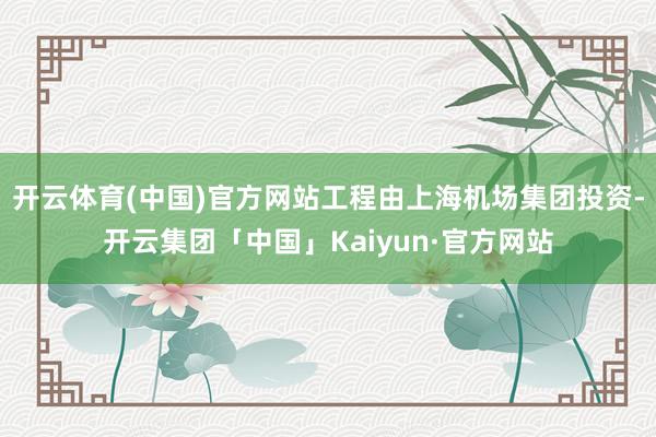 开云体育(中国)官方网站工程由上海机场集团投资-开云集团「中国」Kaiyun·官方网站